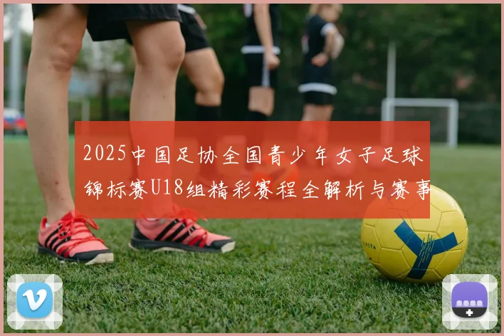 2025中国足协全国青少年女子足球锦标赛U18组精彩赛程全解析与赛事亮点展望