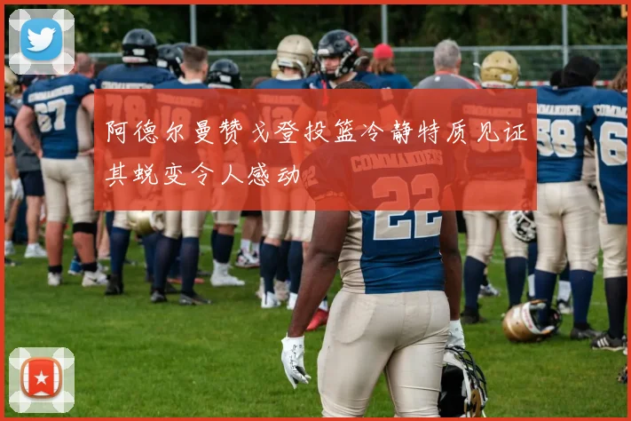 阿德尔曼赞戈登投篮冷静特质见证其蜕变令人感动