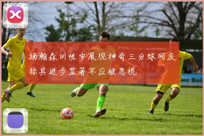 杨瀚森训练中展现神奇三分球网友称其进步显著不应被忽视