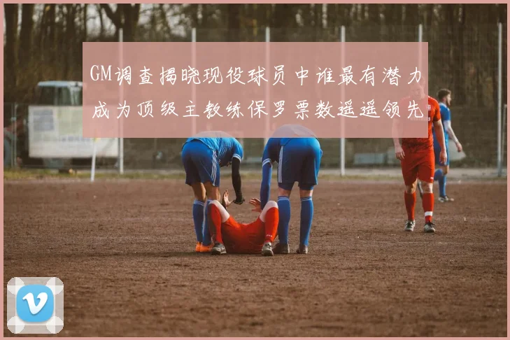 GM调查揭晓现役球员中谁最有潜力成为顶级主教练保罗票数遥遥领先
