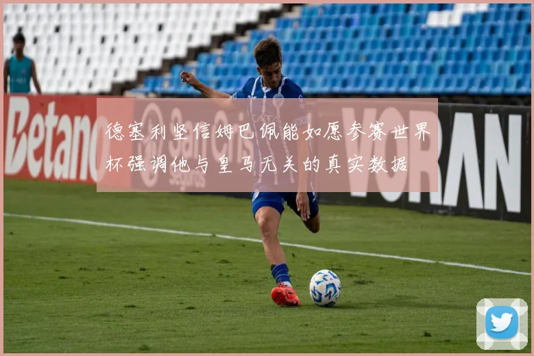 德塞利坚信姆巴佩能如愿参赛世界杯强调他与皇马无关的真实数据