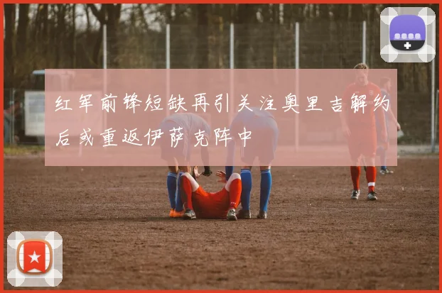 红军前锋短缺再引关注奥里吉解约后或重返伊萨克阵中