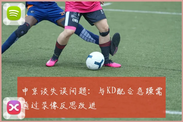 申京谈失误问题：与KD配合急躁需通过录像反思改进