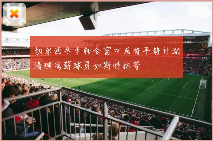 切尔西冬季转会窗口或将平静计划清理高薪球员如斯特林等