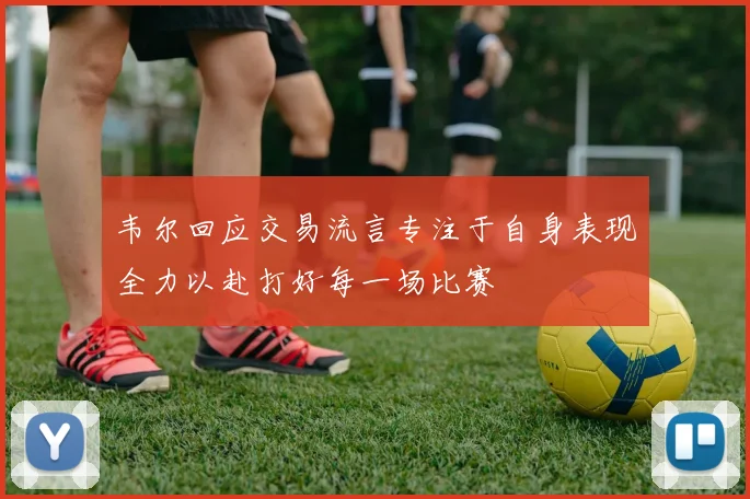 韦尔回应交易流言专注于自身表现全力以赴打好每一场比赛