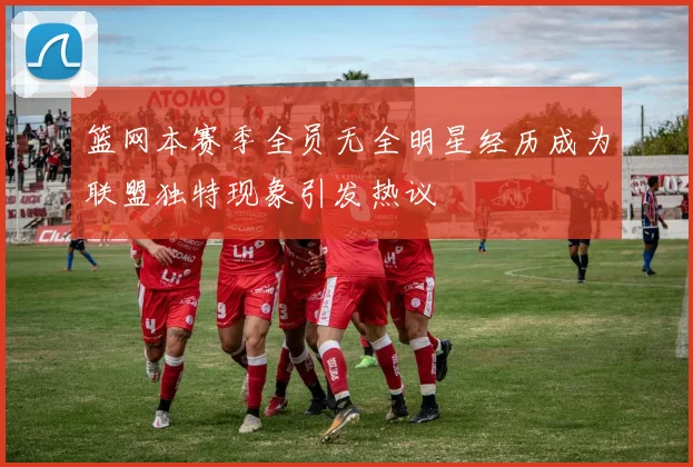 篮网本赛季全员无全明星经历成为联盟独特现象引发热议