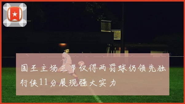 国王主场三节仅得两罚球仍领先独行侠11分展现强大实力