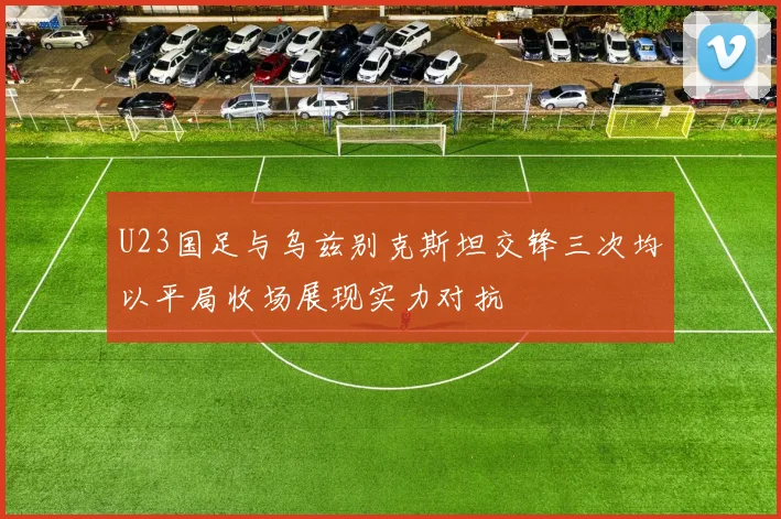 U23国足与乌兹别克斯坦交锋三次均以平局收场展现实力对抗