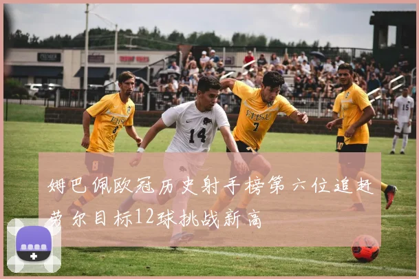 姆巴佩欧冠历史射手榜第六位追赶劳尔目标12球挑战新高