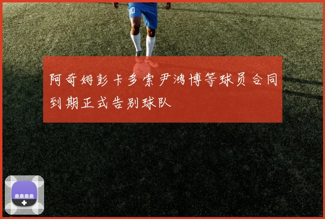 阿奇姆彭卡多索尹鸿博等球员合同到期正式告别球队