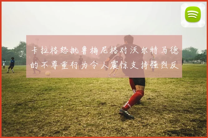 卡拉格怒批鲁梅尼格对沃尔特马德的不尊重行为令人震惊支持强烈反击