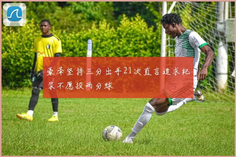 豪泽坚持三分出手21次直言追求纪录不愿投两分球
