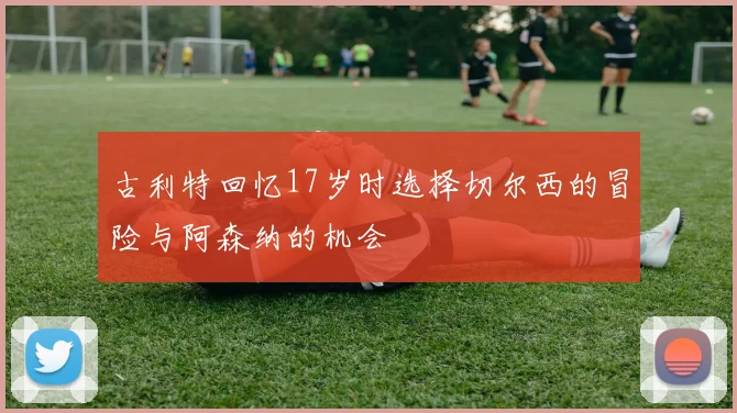 古利特回忆17岁时选择切尔西的冒险与阿森纳的机会