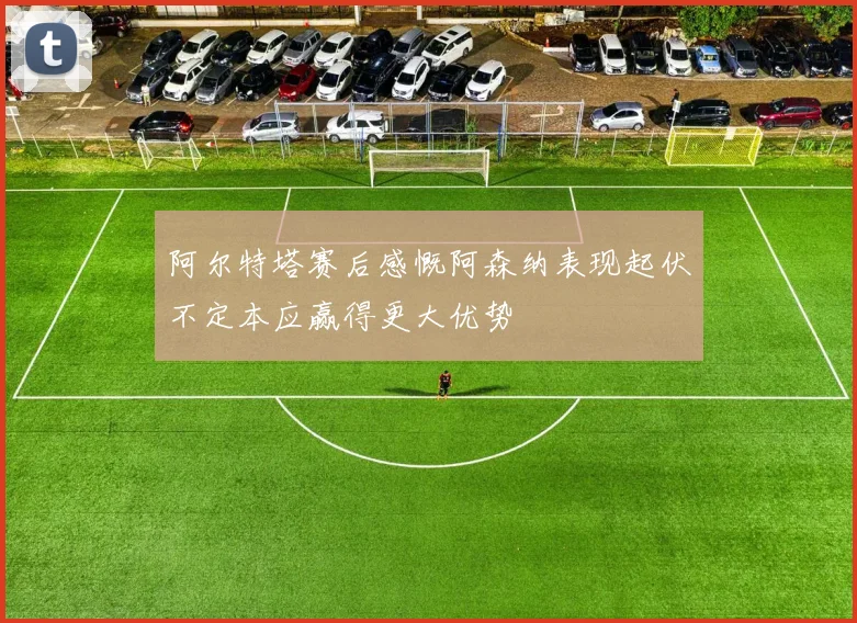 阿尔特塔赛后感慨阿森纳表现起伏不定本应赢得更大优势