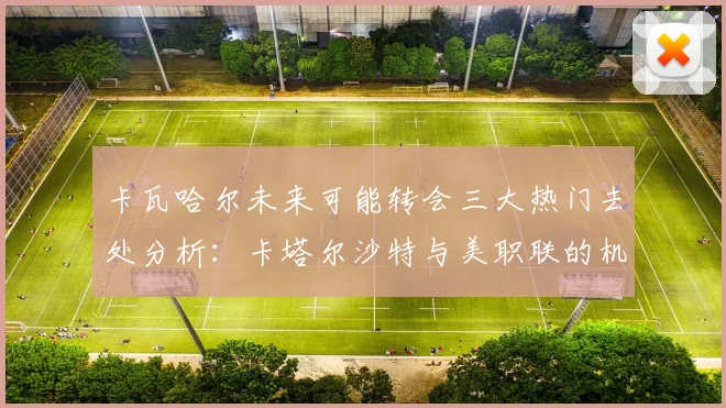 卡瓦哈尔未来可能转会三大热门去处分析：卡塔尔沙特与美职联的机会
