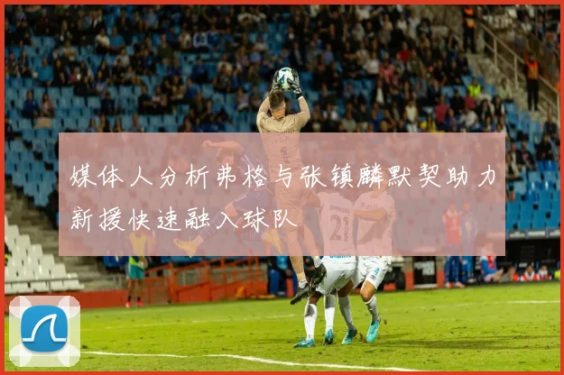 媒体人分析弗格与张镇麟默契助力新援快速融入球队