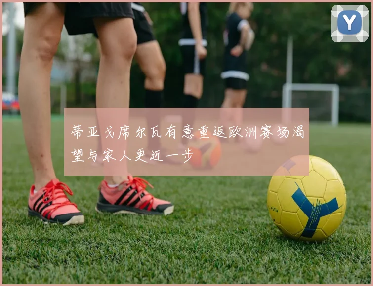 蒂亚戈席尔瓦有意重返欧洲赛场渴望与家人更近一步