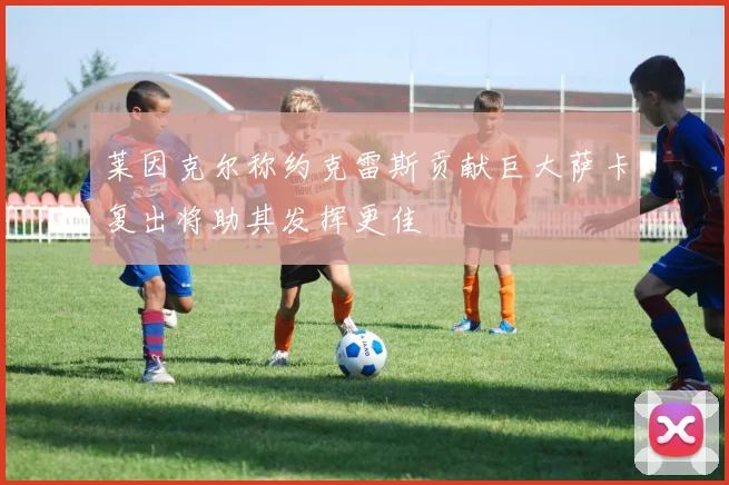 莱因克尔称约克雷斯贡献巨大萨卡复出将助其发挥更佳