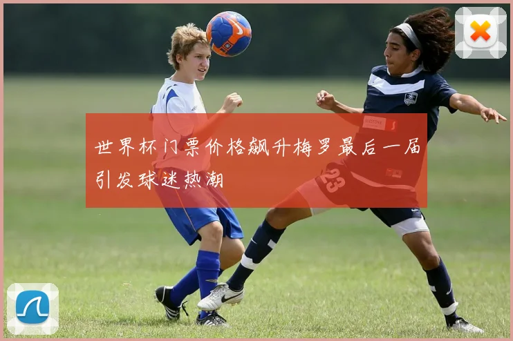 世界杯门票价格飙升梅罗最后一届引发球迷热潮