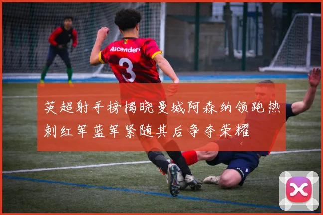 英超射手榜揭晓曼城阿森纳领跑热刺红军蓝军紧随其后争夺荣耀