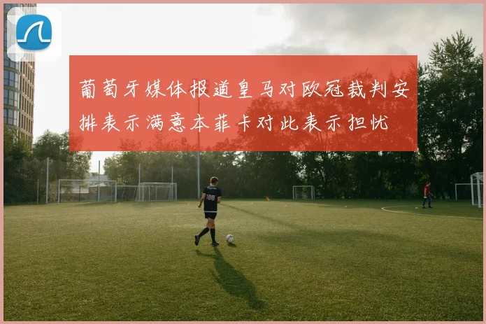 葡萄牙媒体报道皇马对欧冠裁判安排表示满意本菲卡对此表示担忧