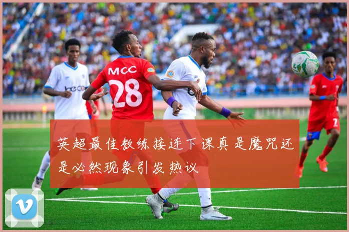 英超最佳教练接连下课真是魔咒还是必然现象引发热议