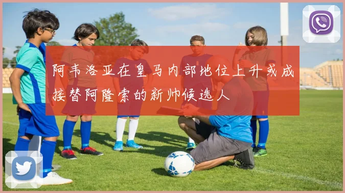 阿韦洛亚在皇马内部地位上升或成接替阿隆索的新帅候选人