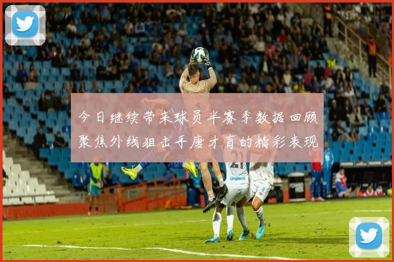 今日继续带来球员半赛季数据回顾聚焦外线狙击手唐才育的精彩表现与成长