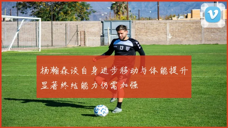 杨瀚森谈自身进步移动与体能提升显著终结能力仍需加强