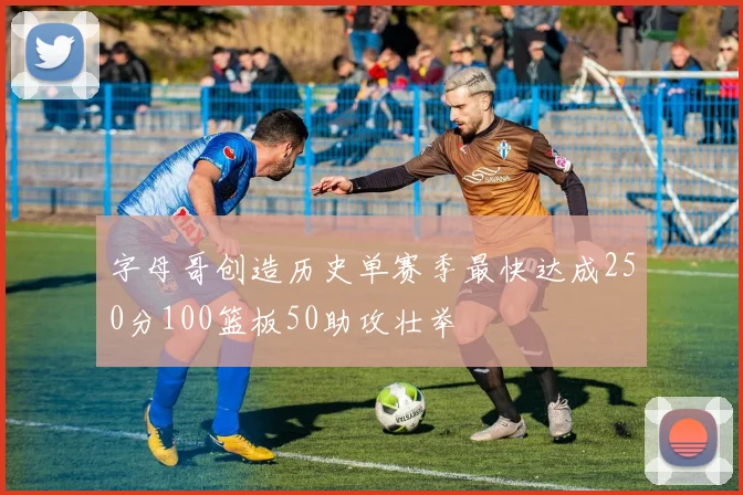 字母哥创造历史单赛季最快达成250分100篮板50助攻壮举