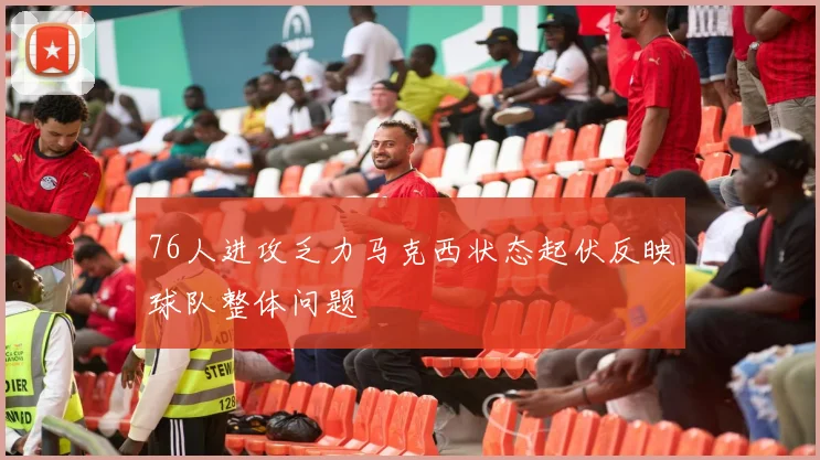 76人进攻乏力马克西状态起伏反映球队整体问题