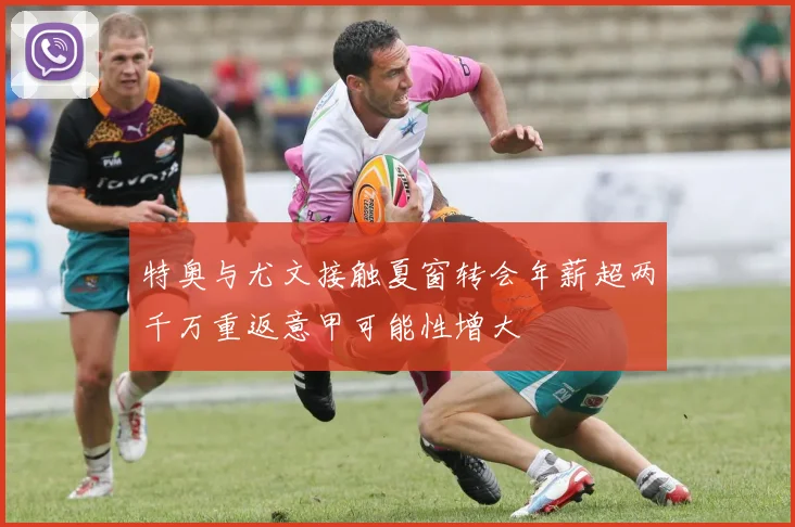特奥与尤文接触夏窗转会年薪超两千万重返意甲可能性增大