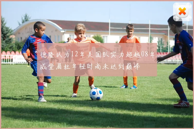 德隆认为12年美国队实力超越08年威登眉杜年轻时尚未达到巅峰