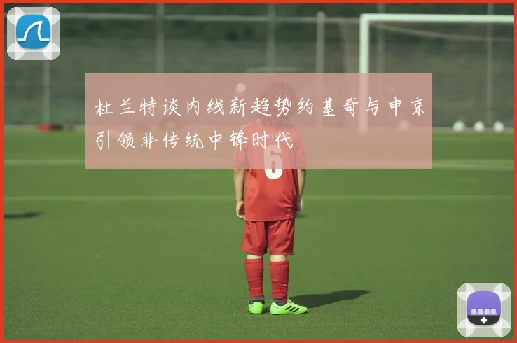 杜兰特谈内线新趋势约基奇与申京引领非传统中锋时代