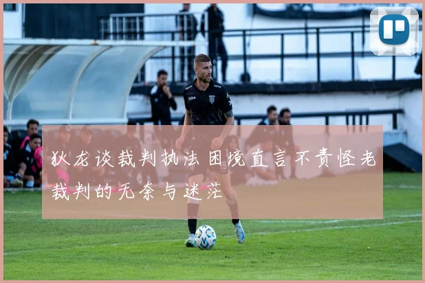 狄龙谈裁判执法困境直言不责怪老裁判的无奈与迷茫